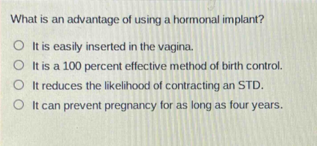 what is an advantage of using a hormonal implant?\no it is easily inserted in the vagina.\no it is a 100 percent effective method of birth control.\no it reduces the likelihood of contracting an std.\no it can prevent pregnancy for as long as four years.