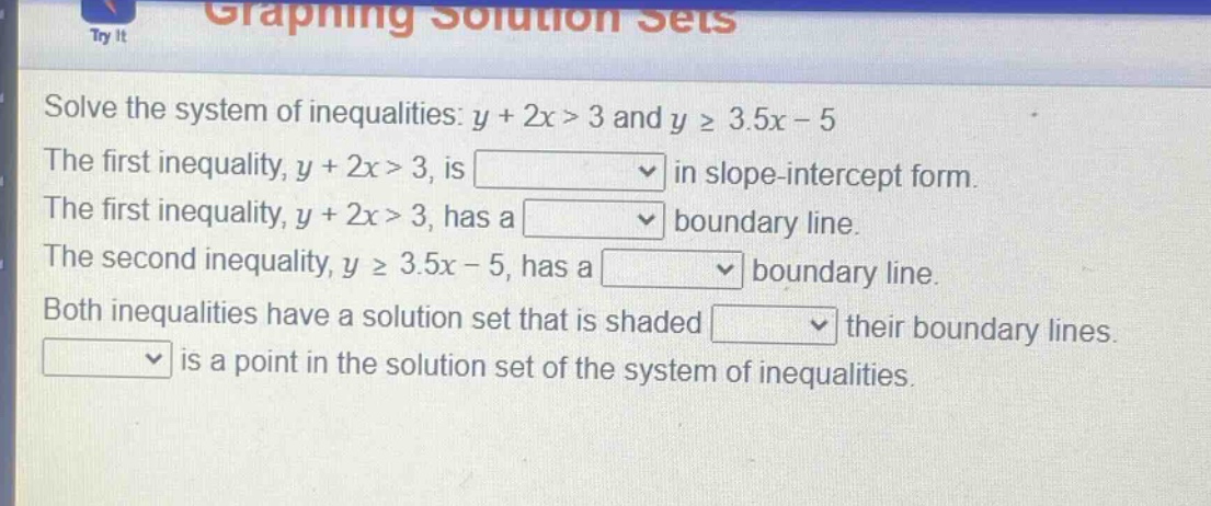 solve the system of inequalities: $y + 2x>3$ and $ygeq3.5x - 5$. the first inequality, $y + 2x>3$, is in slope - intercept form. the first inequality, $y + 2x>3$, has a boundary line. the second inequality, $ygeq3.5x - 5$, has a boundary line. both inequalities have a solution set that is shaded their boundary lines. is a point in the solution set of the system of inequalities.