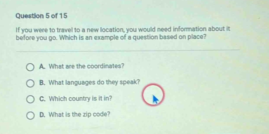 question 5 of 15\nif you were to travel to a new location, you would need information about it before you go. which is an example of a question based on place?\na. what are the coordinates?\nb. what languages do they speak?\nc. which country is it in?\nd. what is the zip code?