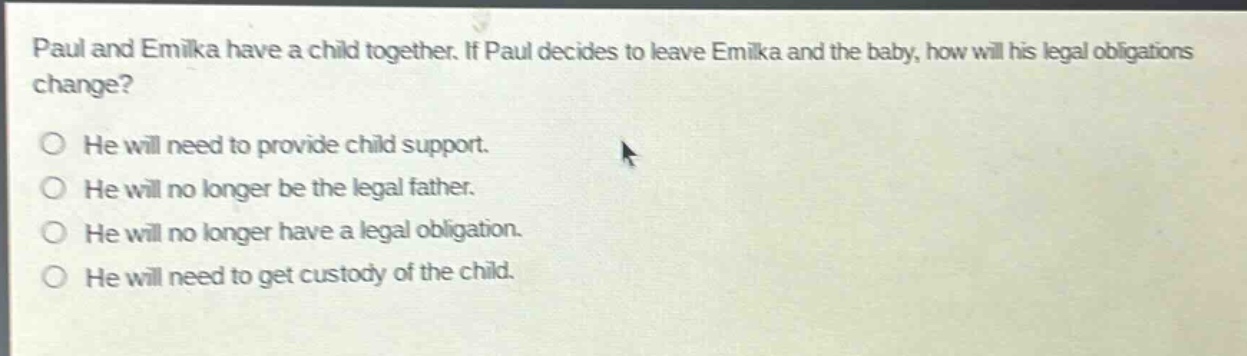 paul and emika have a child together. if paul decides to leave emika and the baby, how will his legal obligations change?\nhe will need to provide child support.\nhe will no longer be the legal father.\nhe will no longer have a legal obligation.\nhe will need to get custody of the child.