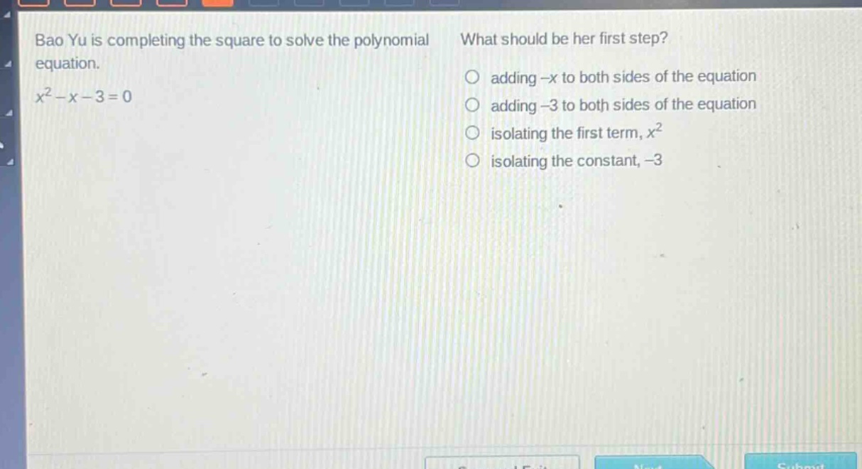bao yu is completing the square to solve the polynomial equation. $x^{2}-x - 3=0$ what should be her first step? adding $-x$ to both sides of the equation adding $-3$ to both sides of the equation isolating the first term, $x^{2}$ isolating the constant, $-3$