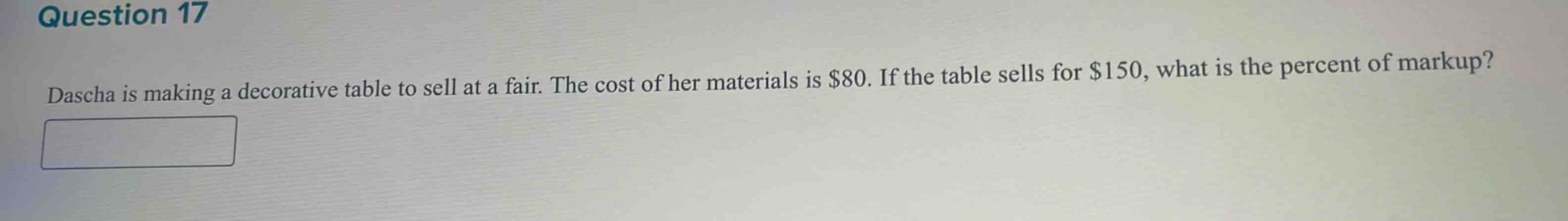 question 17\ndascha is making a decorative table to sell at a fair. the cost of her materials is $80. if the table sells for $150, what is the percent of markup?