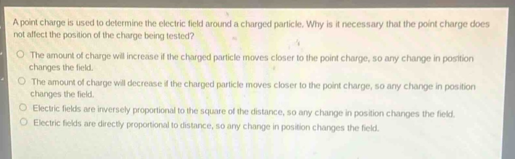 a point charge is used to determine the electric field around a charged particle. why is it necessary that the point charge does not affect the position of the charge being tested?\no the amount of charge will increase if the charged particle moves closer to the point charge, so any change in position changes the field.\no the amount of charge will decrease if the charged particle moves closer to the point charge, so any change in position changes the field.\no electric fields are inversely proportional to the square of the distance, so any change in position changes the field.\no electric fields are directly proportional to distance, so any change in position changes the field.