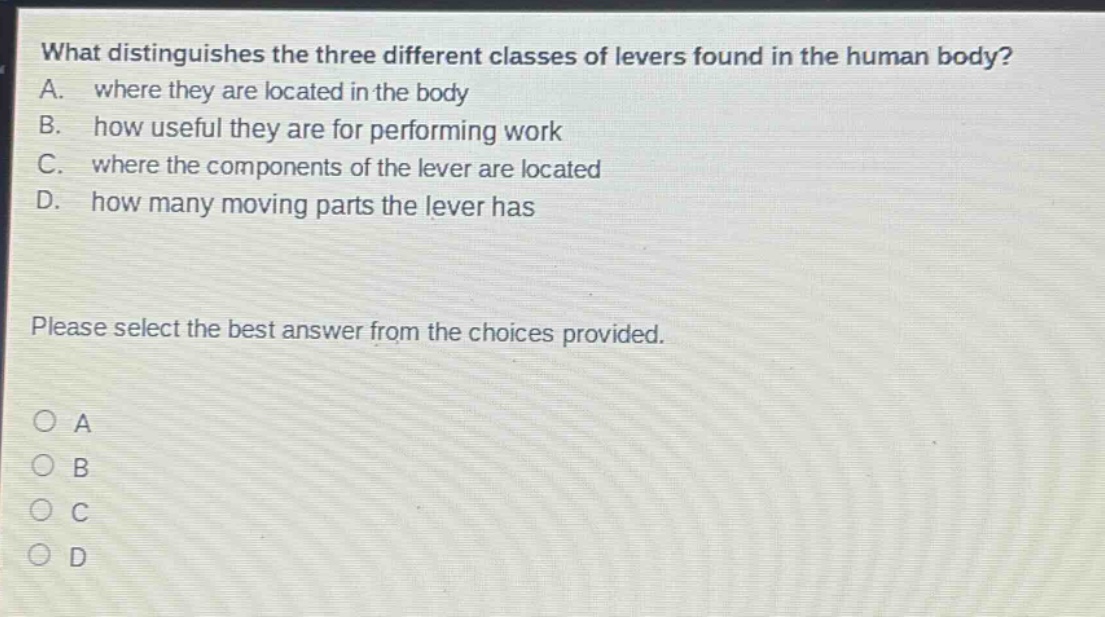 what distinguishes the three different classes of levers found in the human body? a. where they are located in the body b. how useful they are for performing work c. where the components of the lever are located d. how many moving parts the lever has please select the best answer from the choices provided. o a o b o c o d
