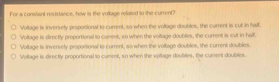 for a constant resistance, how is the voltage related to the current?\nvoltage is inversely proportional to current, so when the voltage doubles, the current is cut in half.\nvoltage is directly proportional to current, so when the voltage doubles, the current is cut in half.\nvoltage is inversely proportional to current, so when the voltage doubles, the current doubles.\nvoltage is directly proportional to current, so when the voltage doubles, the current doubles.