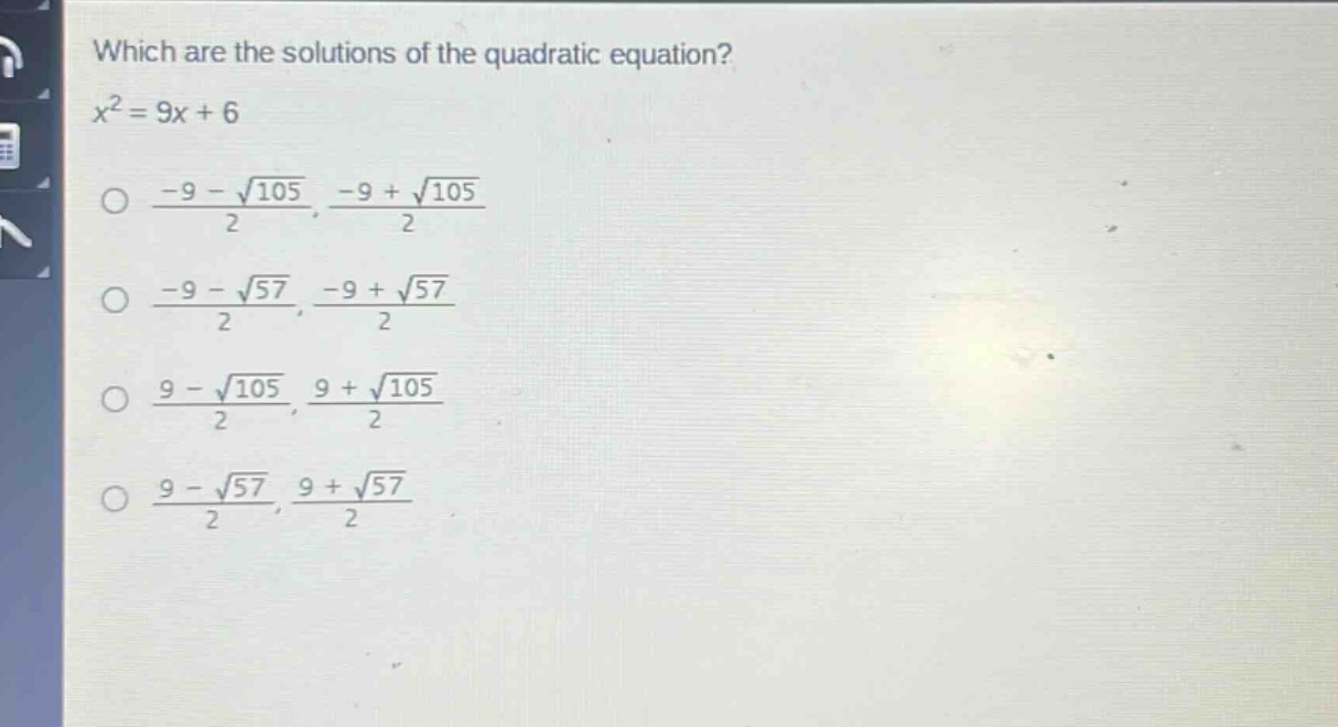 which are the solutions of the quadratic equation?\n$x^{2}=9x + 6$\n$\\frac{-9-sqrt{105}}{2},\\frac{-9+sqrt{105}}{2}$\n$\\frac{-9-sqrt{57}}{2},\\frac{-9+sqrt{57}}{2}$\n$\\frac{9-sqrt{105}}{2},\\frac{9+sqrt{105}}{2}$\n$\\frac{9-sqrt{57}}{2},\\frac{9+sqrt{57}}{2}$