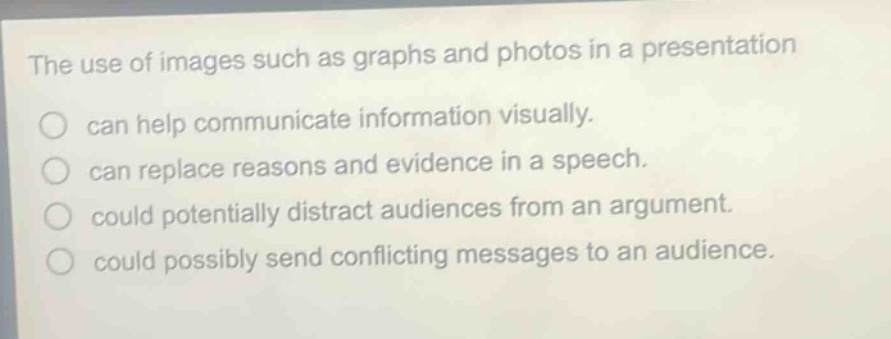 the use of images such as graphs and photos in a presentation\ncan help communicate information visually.\ncan replace reasons and evidence in a speech.\ncould potentially distract audiences from an argument.\ncould possibly send conflicting messages to an audience.