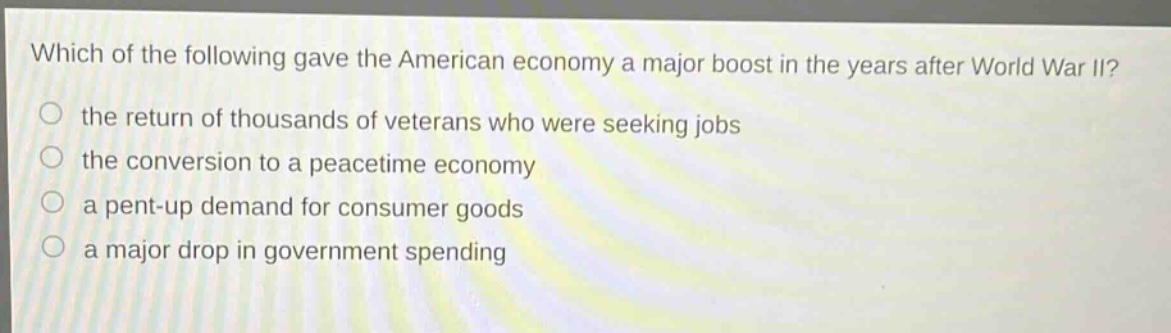 which of the following gave the american economy a major boost in the years after world war ii?\no the return of thousands of veterans who were seeking jobs\no the conversion to a peacetime economy\no a pent - up demand for consumer goods\no a major drop in government spending