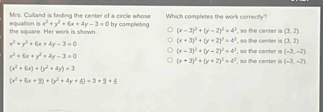 mrs. culland is finding the center of a circle whose equation is $x^{2}+y^{2}+6x + 4y-3 = 0$ by completing the square. her work is shown.\n$x^{2}+y^{2}+6x + 4y-3 = 0$\n$x^{2}+6x + y^{2}+4y-3 = 0$\n$(x^{2}+6x)+(y^{2}+4y)=3$\n$(x^{2}+6x + 9)+(y^{2}+4y + 4)=3 + 9+4$\nwhich completes the work correctly?\n$(x - 3)^{2}+(y - 2)^{2}=4^{2}$, so the center is $(3,2)$.\n$(x + 3)^{2}+(y + 2)^{2}=4^{2}$, so the center is $(3,2)$.\n$(x - 3)^{2}+(y - 2)^{2}=4^{2}$, so the center is $(-3,-2)$.\n$(x + 3)^{2}+(y + 2)^{2}=4^{2}$, so the center is $(-3,-2)$.
