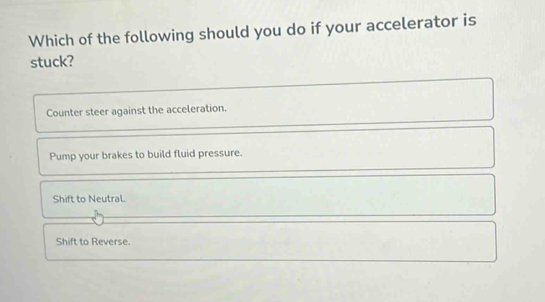 which of the following should you do if your accelerator is stuck?\ncounter steer against the acceleration.\npump your brakes to build fluid pressure.\nshift to neutral.\nshift to reverse.