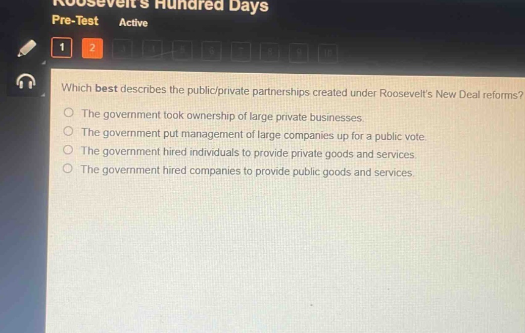 which best describes the public/private partnerships created under roosevelts new deal reforms?\nthe government took ownership of large private businesses.\nthe government put management of large companies up for a public vote.\nthe government hired individuals to provide private goods and services.\nthe government hired companies to provide public goods and services.