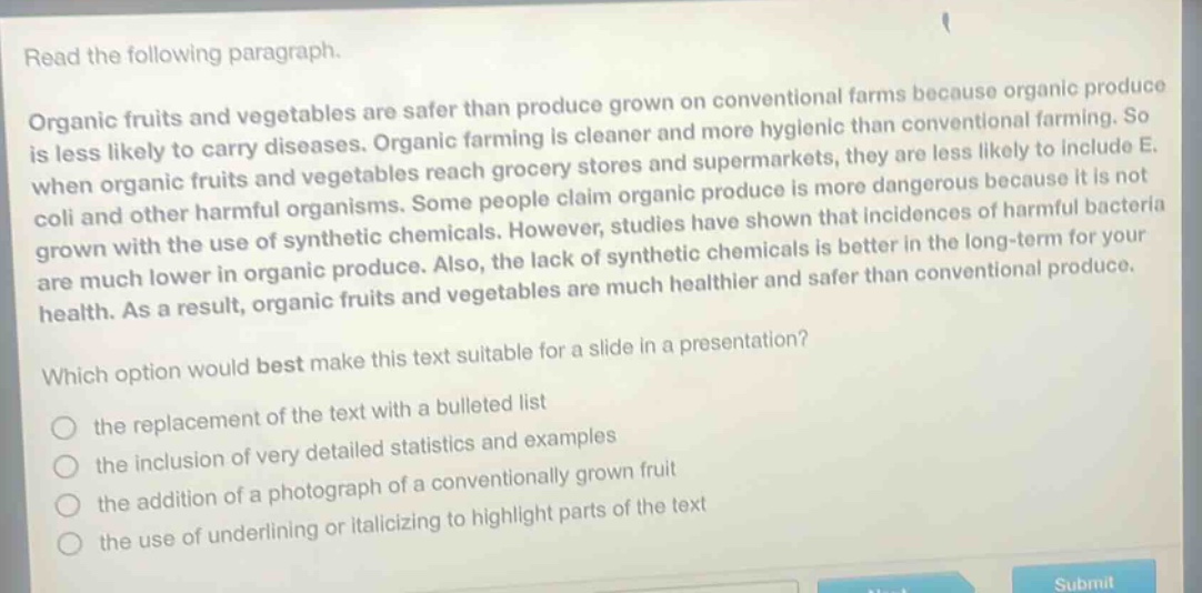 read the following paragraph.\norganic fruits and vegetables are safer than produce grown on conventional farms because organic produce is less likely to carry diseases. organic farming is cleaner and more hygienic than conventional farming. so when organic fruits and vegetables reach grocery stores and supermarkets, they are less likely to include e. coli and other harmful organisms. some people claim organic produce is more dangerous because it is not grown with the use of synthetic chemicals. however, studies have shown that incidences of harmful bacteria are much lower in organic produce. also, the lack of synthetic chemicals is better in the long - term for your health. as a result, organic fruits and vegetables are much healthier and safer than conventional produce.\nwhich option would best make this text suitable for a slide in a presentation?\n○ the replacement of the text with a bulleted list\n○ the inclusion of very detailed statistics and examples\n○ the addition of a photograph of a conventionally grown fruit\n○ the use of underlining or italicizing to highlight parts of the text