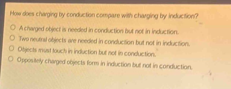 how does charging by conduction compare with charging by induction?\na charged object is needed in conduction but not in induction.\ntwo neutral objects are needed in conduction but not in induction.\nobjects must touch in induction but not in conduction.\noppositely charged objects form in induction but not in conduction.