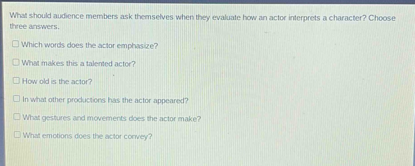 what should audience members ask themselves when they evaluate how an actor interprets a character? choose three answers.\nwhich words does the actor emphasize?\nwhat makes this a talented actor?\nhow old is the actor?\nin what other productions has the actor appeared?\nwhat gestures and movements does the actor make?\nwhat emotions does the actor convey?