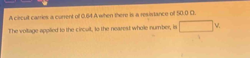 a circuit carries a current of 0.64 a when there is a resistance of 50.0 ω. the voltage applied to the circuit, to the nearest whole number, is v.