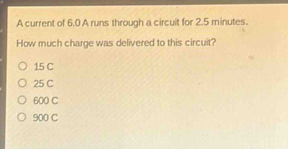 a current of 6.0 a runs through a circuit for 2.5 minutes. how much charge was delivered to this circuit?\no 15 c\no 25 c\no 600 c\no 900 c
