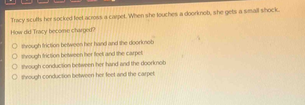 tracy scuffs her socked feet across a carpet. when she touches a doorknob, she gets a small shock. how did tracy become charged?\n○ through friction between her hand and the doorknob\n○ through friction between her feet and the carpet\n○ through conduction between her hand and the doorknob\n○ through conduction between her feet and the carpet