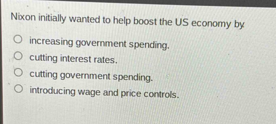 nixon initially wanted to help boost the us economy by\nincreasing government spending.\ncutting interest rates.\ncutting government spending.\nintroducing wage and price controls.