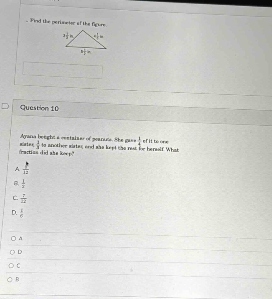 find the perimeter of the figure.\n3 1/3 in.\n4 1/6 in.\n5 1/2 in.\nquestion 10\nayana bought a container of peanuts. she gave 1/4 of it to one sister, 1/3 to another sister, and she kept the rest for herself. what fraction did she keep?\na. 5/12\nb. 1/2\nc. 7/12\nd. 1/6\no a\no d\no c\no b