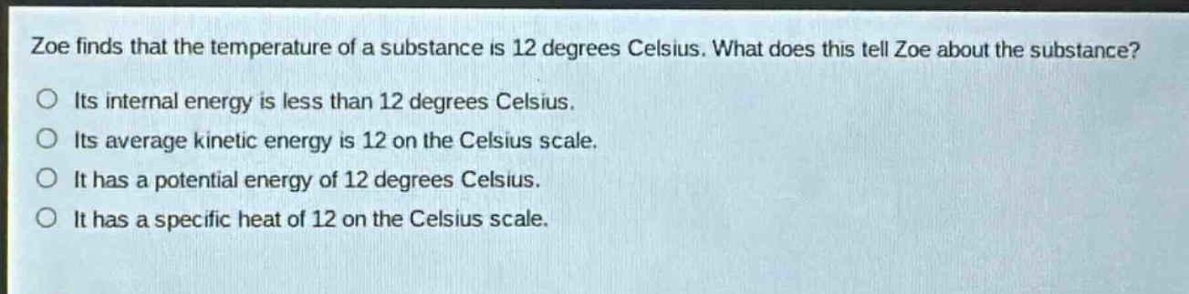 zoe finds that the temperature of a substance is 12 degrees celsius. what does this tell zoe about the substance? its internal energy is less than 12 degrees celsius. its average kinetic energy is 12 on the celsius scale. it has a potential energy of 12 degrees celsius. it has a specific heat of 12 on the celsius scale.