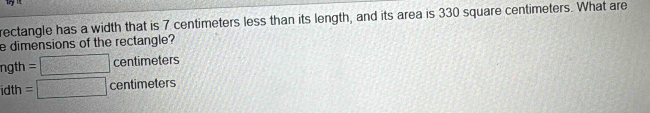 a rectangle has a width that is 7 centimeters less than its length, and its area is 330 square centimeters. what are the dimensions of the rectangle? length = centimeters width = centimeters