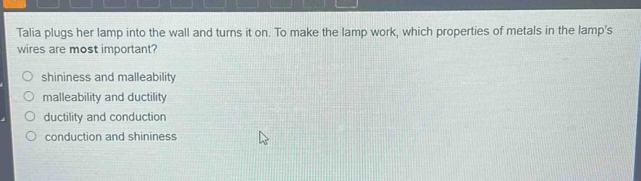talia plugs her lamp into the wall and turns it on. to make the lamp work, which properties of metals in the lamps wires are most important?\nshininess and malleability\nmalleability and ductility\nductility and conduction\nconduction and shininess