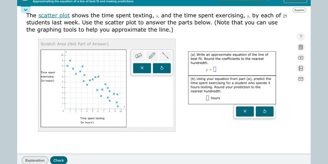 the scatter plot shows the time spent texting, x, and the time spent exercising, y, by each of 25 students last week. use the scatter plot to answer the parts below. (note that you can use the graphing tools to help you approximate the line.) (a) write an approximate equation of the line of best fit. round the coefficients to the nearest hundredth. y = (b) using your equation from part (a), predict the time spent exercising for a student who spends 4 hours texting. round your prediction to the nearest hundredth. hours