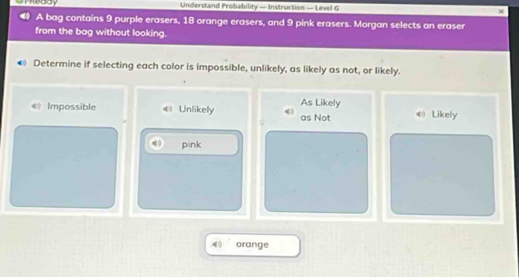 a bag contains 9 purple erasers, 18 orange erasers, and 9 pink erasers. morgan selects an eraser from the bag without looking. determine if selecting each color is impossible, unlikely, as likely as not, or likely. impossible unlikely as likely as not likely pink orange