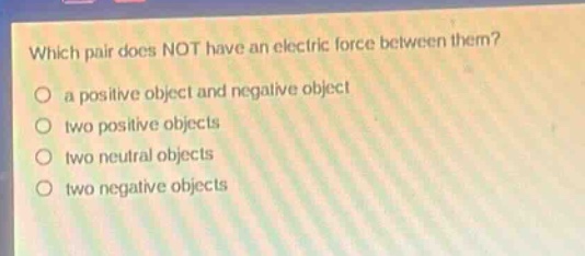which pair does not have an electric force between them?\no a positive object and negative object\no two positive objects\no two neutral objects\no two negative objects