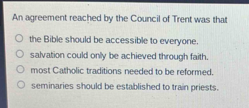 an agreement reached by the council of trent was that\nthe bible should be accessible to everyone.\nsalvation could only be achieved through faith.\nmost catholic traditions needed to be reformed.\nseminaries should be established to train priests.