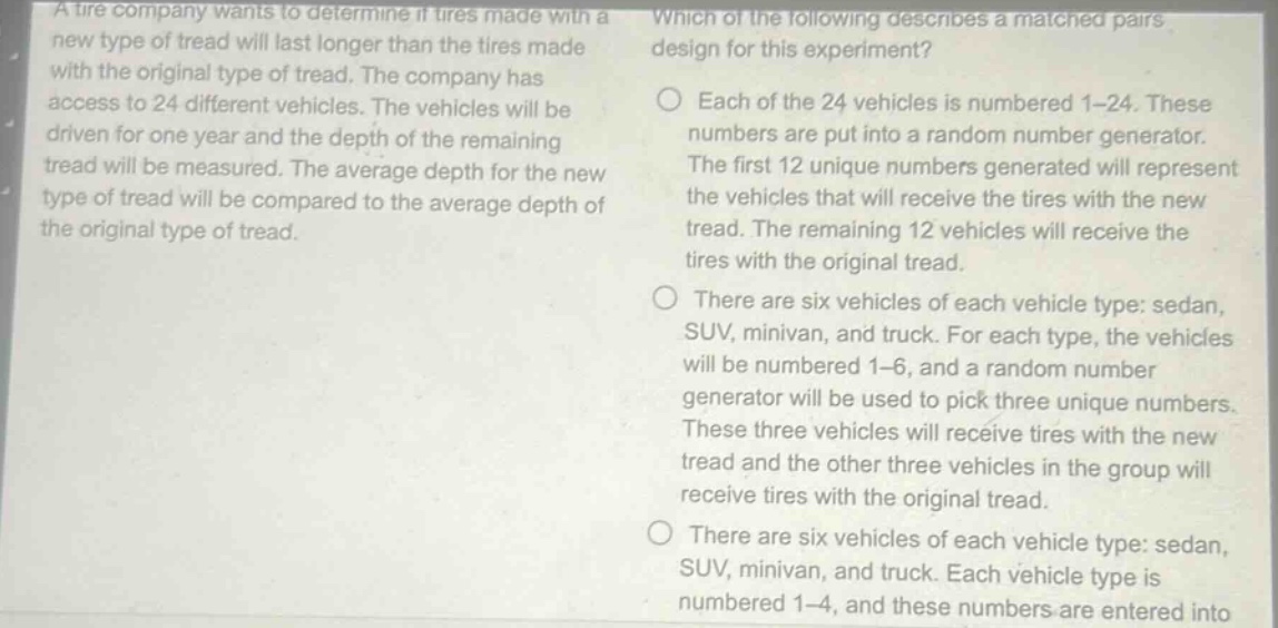 a tire company wants to determine if tires made with a new type of tread will last longer than the tires made with the original type of tread. the company has access to 24 different vehicles. the vehicles will be driven for one year and the depth of the remaining tread will be measured. the average depth for the new type of tread will be compared to the average depth of the original type of tread. which of the following describes a matched - pairs design for this experiment? each of the 24 vehicles is numbered 1 - 24. these numbers are put into a random number generator. the first 12 unique numbers generated will represent the vehicles that will receive the tires with the new tread. the remaining 12 vehicles will receive the tires with the original tread. there are six vehicles of each vehicle type: sedan, suv, minivan, and truck. for each type, the vehicles will be numbered 1 - 6, and a random number generator will be used to pick three unique numbers. these three vehicles will receive tires with the new tread and the other three vehicles in the group will receive tires with the original tread. there are six vehicles of each vehicle type: sedan, suv, minivan, and truck. each vehicle type is numbered 1 - 4, and these numbers are entered into