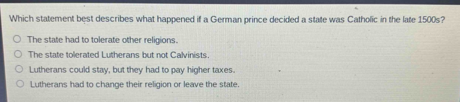 which statement best describes what happened if a german prince decided a state was catholic in the late 1500s?\nthe state had to tolerate other religions.\nthe state tolerated lutherans but not calvinists.\nlutherans could stay, but they had to pay higher taxes.\nlutherans had to change their religion or leave the state.