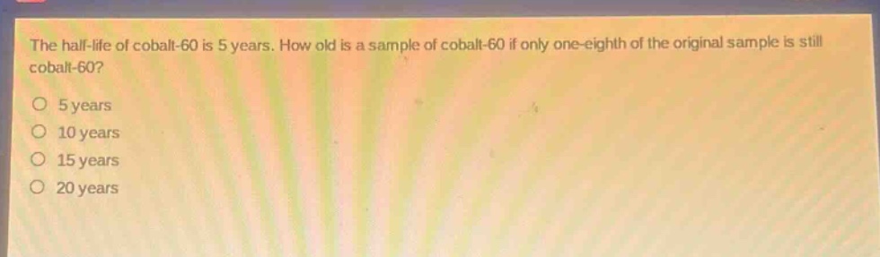 the half - life of cobalt - 60 is 5 years. how old is a sample of cobalt - 60 if only one - eighth of the original sample is still cobalt - 60?\no 5 years\no 10 years\no 15 years\no 20 years