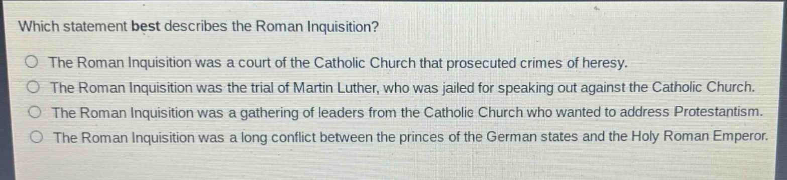 which statement best describes the roman inquisition?\nthe roman inquisition was a court of the catholic church that prosecuted crimes of heresy.\nthe roman inquisition was the trial of martin luther, who was jailed for speaking out against the catholic church.\nthe roman inquisition was a gathering of leaders from the catholic church who wanted to address protestantism.\nthe roman inquisition was a long conflict between the princes of the german states and the holy roman emperor.