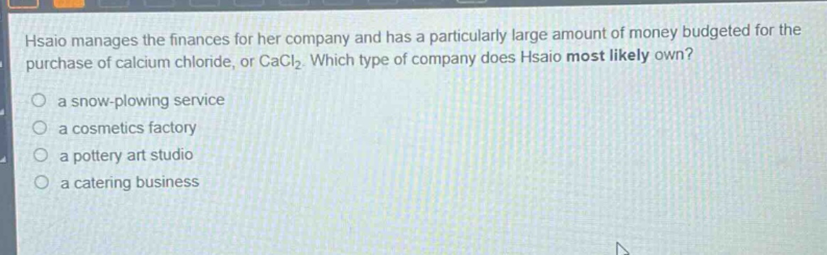 hsiao manages the finances for her company and has a particularly large amount of money budgeted for the purchase of calcium chloride, or cacl₂. which type of company does hsiao most likely own?\no a snow - plowing service\no a cosmetics factory\no a pottery art studio\no a catering business