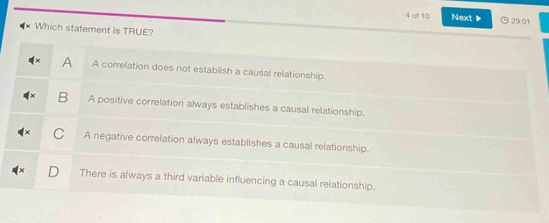 which statement is true?\na a correlation does not establish a causal relationship.\nb a positive correlation always establishes a causal relationship.\nc a negative correlation always establishes a causal relationship.\nd there is always a third variable influencing a causal relationship.