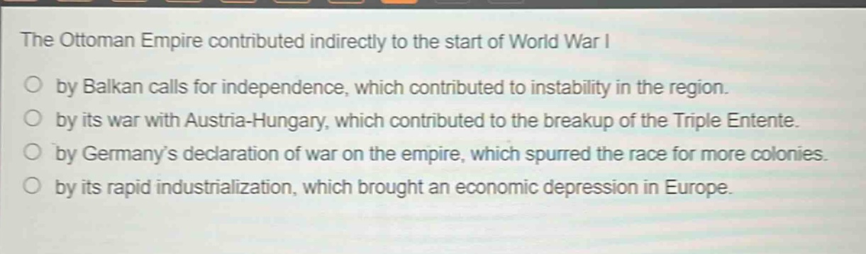 the ottoman empire contributed indirectly to the start of world war i\nby balkan calls for independence, which contributed to instability in the region.\nby its war with austria - hungary, which contributed to the breakup of the triple entente.\nby germanys declaration of war on the empire, which spurred the race for more colonies.\nby its rapid industrialization, which brought an economic depression in europe.