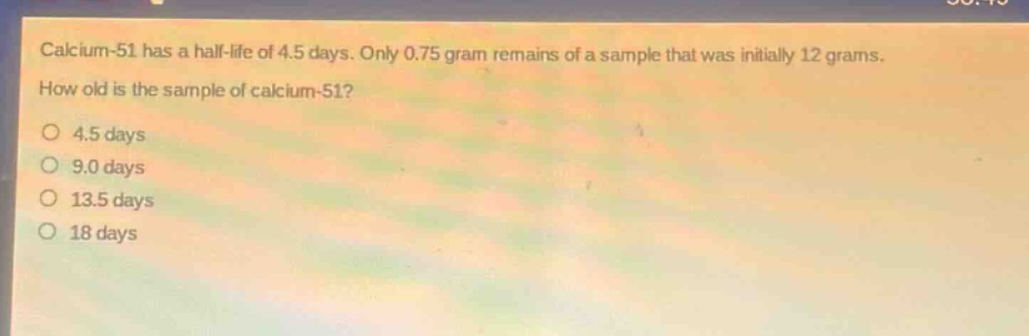 calcium - 51 has a half - life of 4.5 days. only 0.75 gram remains of a sample that was initially 12 grams. how old is the sample of calcium - 51?\n4.5 days\n9.0 days\n13.5 days\n18 days