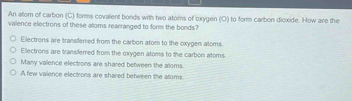 an atom of carbon (c) forms covalent bonds with two atoms of oxygen (o) to form carbon dioxide. how are the valence electrons of these atoms rearranged to form the bonds?\no electrons are transferred from the carbon atom to the oxygen atoms.\no electrons are transferred from the oxygen atoms to the carbon atoms.\no many valence electrons are shared between the atoms.\no a few valence electrons are shared between the atoms.