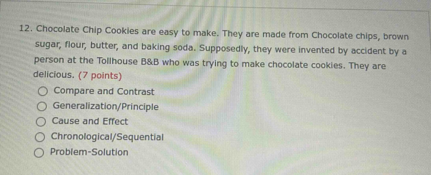 12. chocolate chip cookies are easy to make. they are made from chocolate chips, brown sugar, flour, butter, and baking soda. supposedly, they were invented by accident by a person at the tollhouse b&b who was trying to make chocolate cookies. they are delicious. (7 points)\ncompare and contrast\ngeneralization/principle\ncause and effect\nchronological/sequential\nproblem - solution