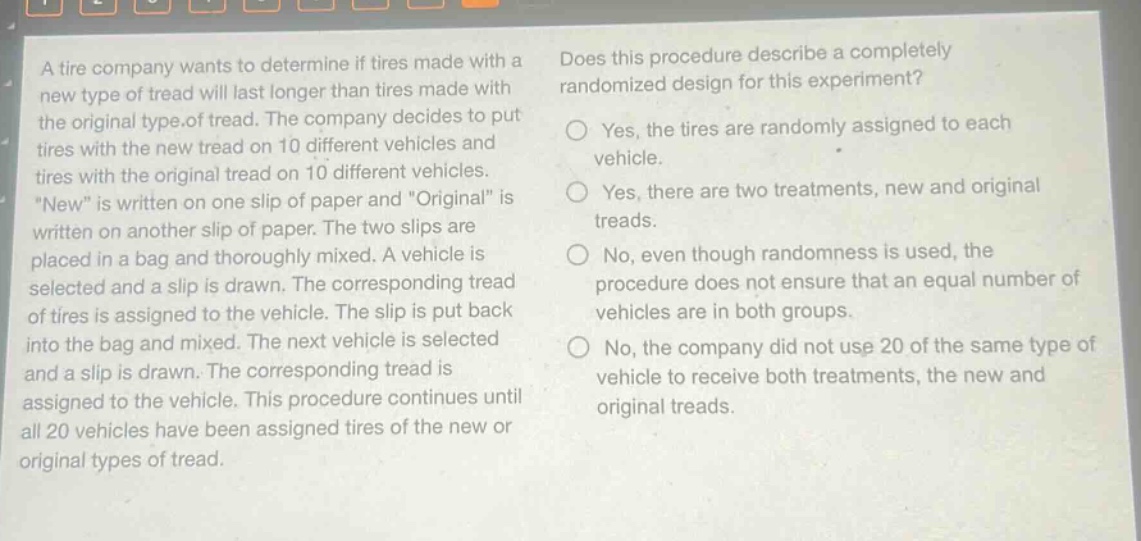 a tire company wants to determine if tires made with a new type of tread will last longer than tires made with the original type of tread. the company decides to put tires with the new tread on 10 different vehicles and tires with the original tread on 10 different vehicles. “new” is written on one slip of paper and “original” is written on another slip of paper. the two slips are placed in a bag and thoroughly mixed. a vehicle is selected and a slip is drawn. the corresponding tread of tires is assigned to the vehicle. the slip is put back into the bag and mixed. the next vehicle is selected and a slip is drawn. the corresponding tread is assigned to the vehicle. this procedure continues until all 20 vehicles have been assigned tires of the new or original types of tread. does this procedure describe a completely randomized design for this experiment? yes, the tires are randomly assigned to each vehicle. yes, there are two treatments, new and original treads. no, even though randomness is used, the procedure does not ensure that an equal number of vehicles are in both groups. no, the company did not use 20 of the same type of vehicle to receive both treatments, the new and original treads.