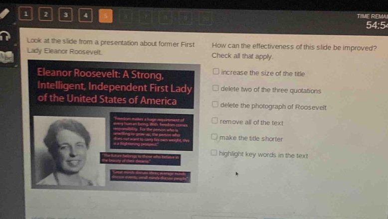 look at the slide from a presentation about former first lady eleanor roosevelt. how can the effectiveness of this slide be improved? check all that apply. eleanor roosevelt: a strong, intelligent, independent first lady of the united states of america increase the size of the title delete two of the three quotations delete the photograph of roosevelt remove all of the text make the title shorter highlight key words in the text
