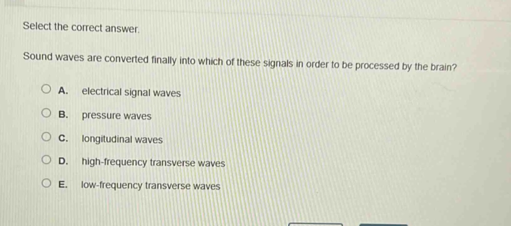 select the correct answer.\nsound waves are converted finally into which of these signals in order to be processed by the brain?\na. electrical signal waves\nb. pressure waves\nc. longitudinal waves\nd. high - frequency transverse waves\ne. low - frequency transverse waves