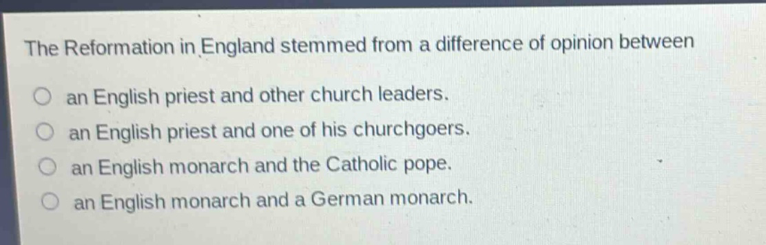 the reformation in england stemmed from a difference of opinion between\nan english priest and other church leaders.\nan english priest and one of his churchgoers.\nan english monarch and the catholic pope.\nan english monarch and a german monarch.