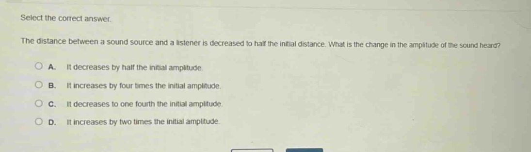 select the correct answer.\nthe distance between a sound source and a listener is decreased to half the initial distance. what is the change in the amplitude of the sound heard?\na. it decreases by half the initial amplitude.\nb. it increases by four times the initial amplitude.\nc. it decreases to one - fourth the initial amplitude.\nd. it increases by two times the initial amplitude.