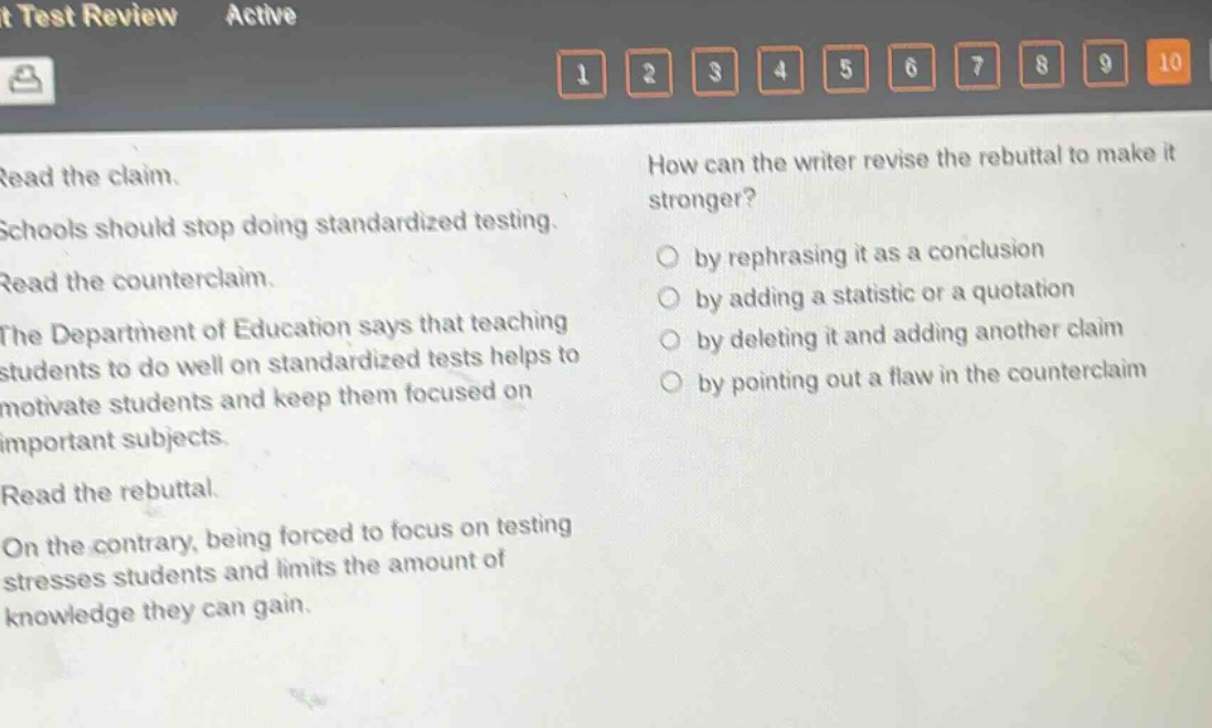 read the claim. schools should stop doing standardized testing. read the counter - claim. the department of education says that teaching students to do well on standardized tests helps to motivate students and keep them focused on important subjects. read the rebuttal. on the contrary, being forced to focus on testing stresses students and limits the amount of knowledge they can gain. how can the writer revise the rebuttal to make it stronger? by rephrasing it as a conclusion by adding a statistic or a quotation by deleting it and adding another claim by pointing out a flaw in the counter - claim