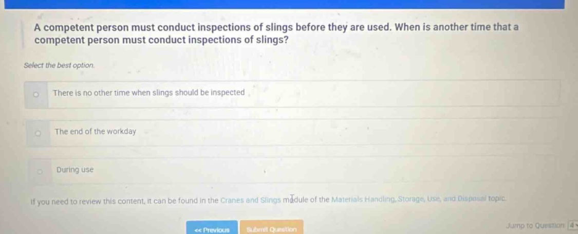 a competent person must conduct inspections of slings before they are used. when is another time that a competent person must conduct inspections of slings? select the best option. there is no other time when slings should be inspected the end of the workday during use if you need to review this content, it can be found in the cranes and slings module of the materials handling, storage, use, and disposal topic.