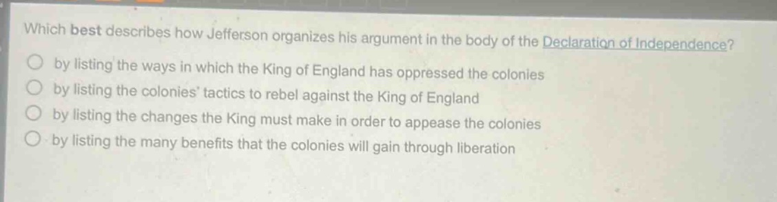 which best describes how jefferson organizes his argument in the body of the declaration of independence?\nby listing the ways in which the king of england has oppressed the colonies\nby listing the colonies tactics to rebel against the king of england\nby listing the changes the king must make in order to appease the colonies\nby listing the many benefits that the colonies will gain through liberation