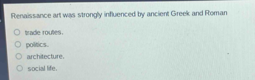 renaissance art was strongly influenced by ancient greek and roman\ntrade routes.\npolitics.\narchitecture.\nsocial life.
