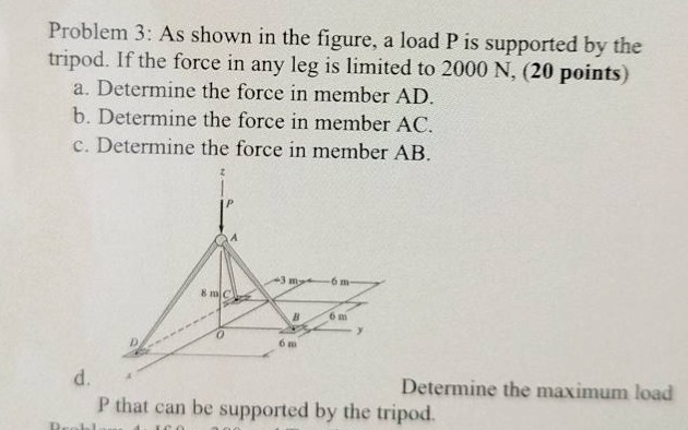 problem 3: as shown in the figure, a load p is supported by the tripod. if the force in any leg is limited to 2000 n, (20 points)\na. determine the force in member ad.\nb. determine the force in member ac.\nc. determine the force in member ab.\nd. determine the maximum load p that can be supported by the tripod.